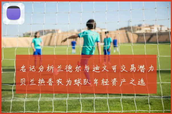 名记分析兰德尔与迪文可交易潜力贝兰热香农为球队年轻资产之选