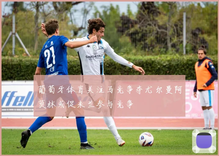 葡萄牙体育关注马竞争夺尤尔曼阿莫林或促米兰参与竞争