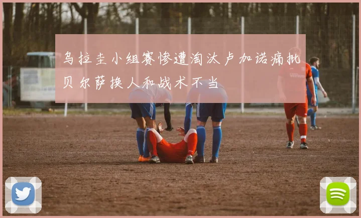 乌拉圭小组赛惨遭淘汰卢加诺痛批贝尔萨换人和战术不当