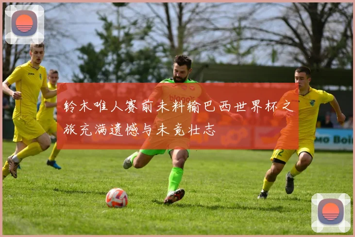 铃木唯人赛前未料输巴西世界杯之旅充满遗憾与未竟壮志