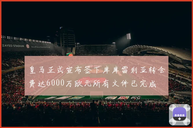 皇马正式宣布签下库库雷利亚转会费达6000万欧元所有文件已完成