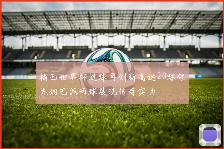 梅西世界杯进球再创新高达20球领先姆巴佩两球展现传奇实力