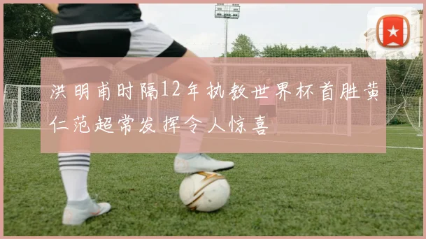 洪明甫时隔12年执教世界杯首胜黄仁范超常发挥令人惊喜