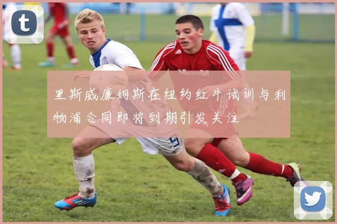 里斯威廉姆斯在纽约红牛试训与利物浦合同即将到期引发关注