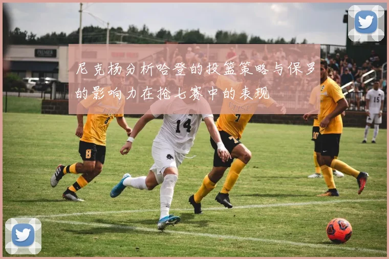 尼克杨分析哈登的投篮策略与保罗的影响力在抢七赛中的表现