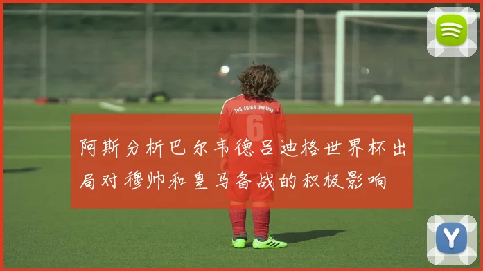 阿斯分析巴尔韦德吕迪格世界杯出局对穆帅和皇马备战的积极影响