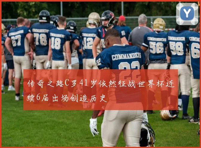 传奇之路C罗41岁依然征战世界杯连续6届出场创造历史