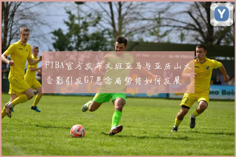 FIBA官方发布文班亚马与亚历山大合影引发G7悬念局势将如何发展