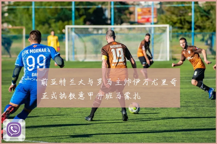 前亚特兰大与罗马主帅伊万尤里奇正式执教意甲升班马蒙扎