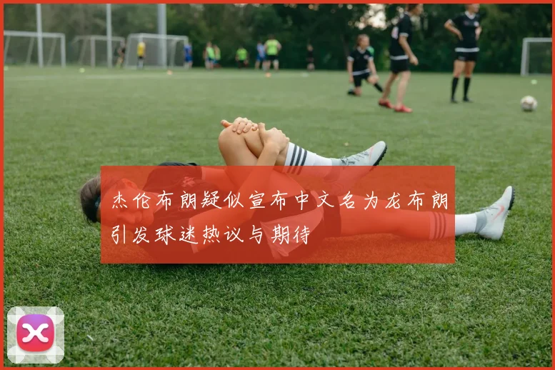 杰伦布朗疑似宣布中文名为龙布朗引发球迷热议与期待